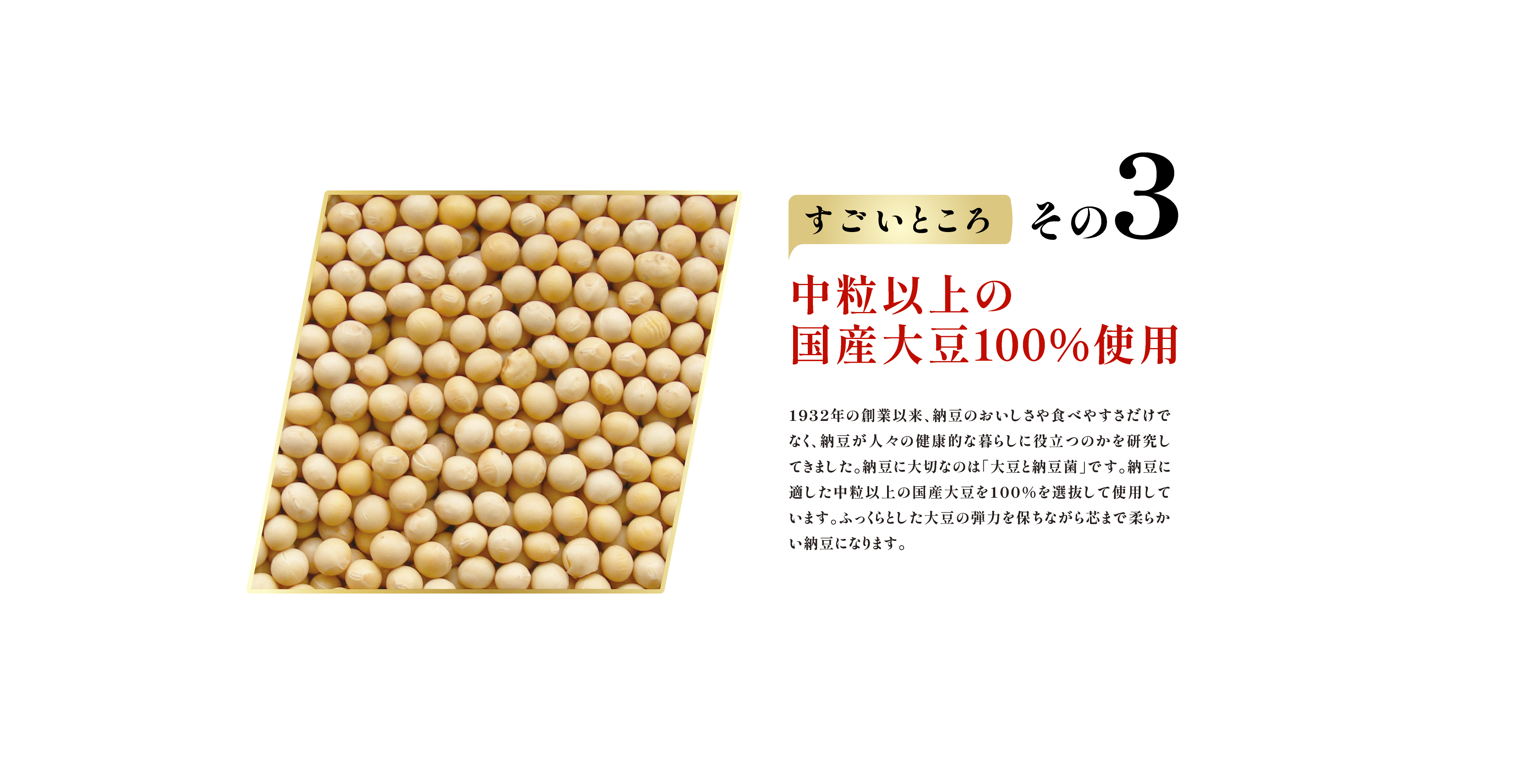 すごいところ その3　中粒以上の国産大豆100％使用 1932年の創業以来、納豆のおいしさや食べやすさだけでなく、納豆が人々の健康的な暮らしに役立つのかを研究してきました。納豆に大切なのは「大豆と納豆菌」です。納豆に適した中粒以上の国産大豆を100％を選抜して使用しています。ふっくらとした大豆の弾力を保ちながら芯まで柔らかい納豆になります。