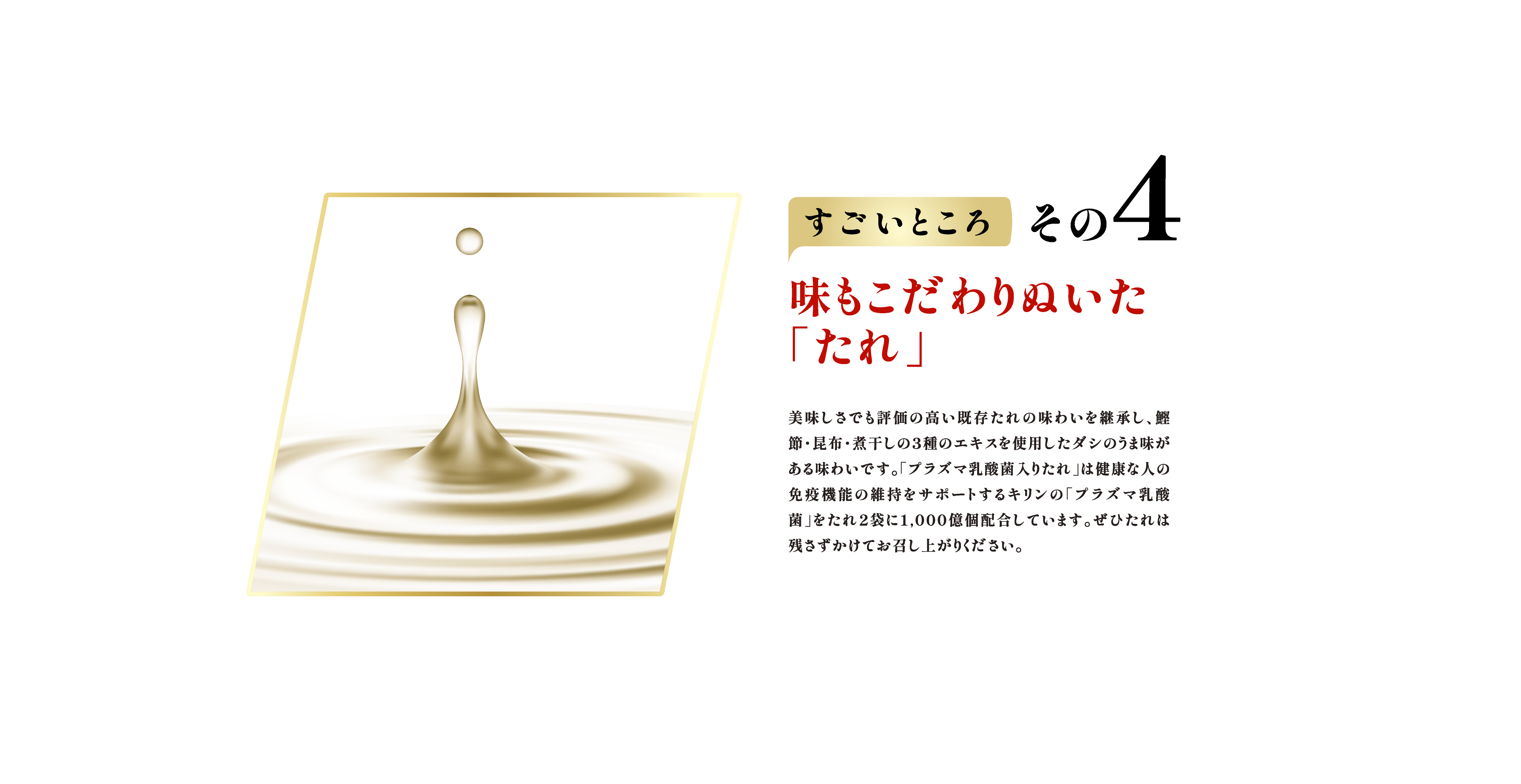 すごいところ その4　味もこだわりぬいた「たれ」 美味しさでも評価の高い既存たれの味わいを継承し、鰹節・昆布・煮干しの３種のエキスを使用したダシのうま味がある味わいです。「プラズマ乳酸菌入りたれ」は健康な人の免疫機能の維持をサポートするキリンの「プラズマ乳酸菌」をたれ2袋に1,000億個配合しています。ぜひたれは残さずかけてお召し上がりください。