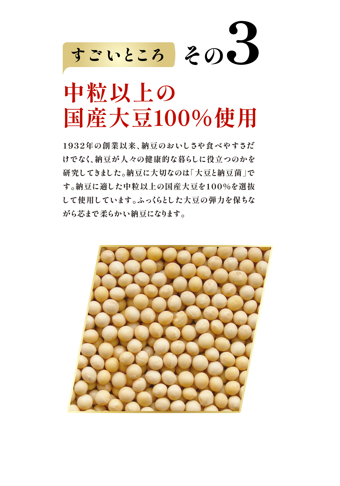 すごいところ その3　中粒以上の国産大豆100％使用 1932年の創業以来、納豆のおいしさや食べやすさだけでなく、納豆が人々の健康的な暮らしに役立つのかを研究してきました。納豆に大切なのは「大豆と納豆菌」です。納豆に適した中粒以上の国産大豆を100％を選抜して使用しています。ふっくらとした大豆の弾力を保ちながら芯まで柔らかい納豆になります。