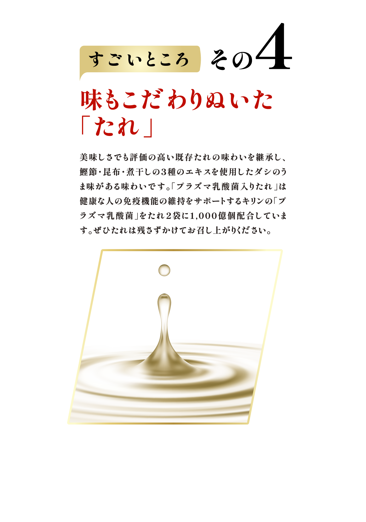 すごいところ その4　味もこだわりぬいた「たれ」 美味しさでも評価の高い既存たれの味わいを継承し、鰹節・昆布・煮干しの３種のエキスを使用したダシのうま味がある味わいです。「プラズマ乳酸菌入りたれ」は健康な人の免疫機能の維持をサポートするキリンの「プラズマ乳酸菌」をたれ2袋に1,000億個配合しています。ぜひたれは残さずかけてお召し上がりください。