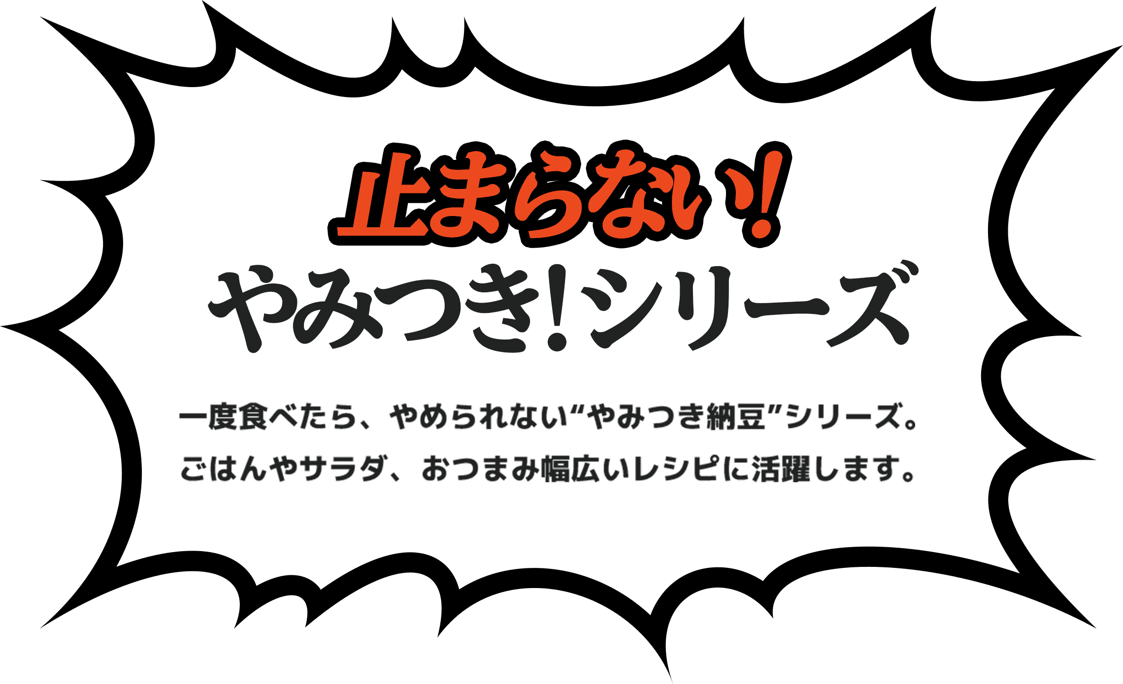 止まらない！やみつき！シリーズ。一度食べたら、やめられない“やみつき納豆”シリーズ。 ごはんやサラダ、おつまみ幅広いレシピに活躍します。