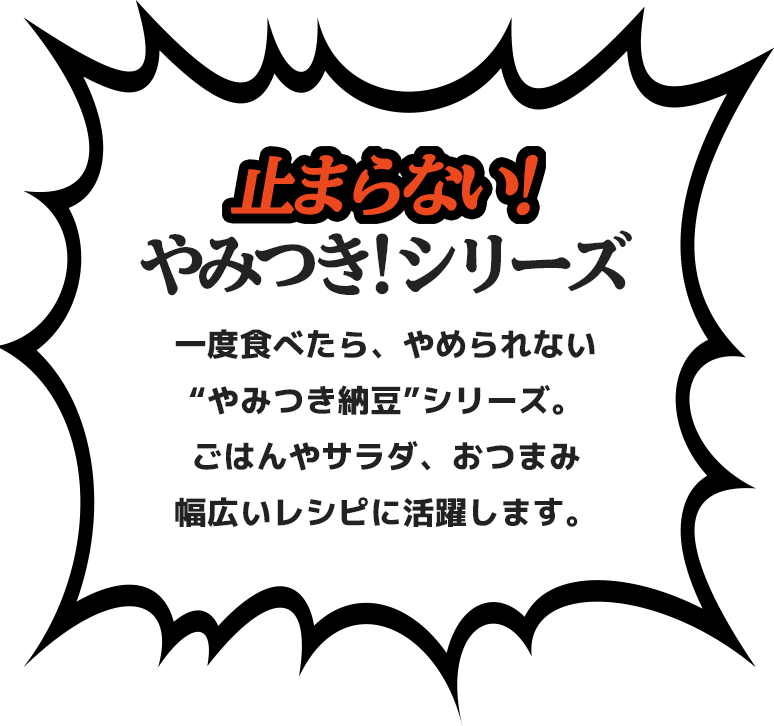 止まらない！やみつき！シリーズ。一度食べたら、やめられない“やみつき納豆”シリーズ。 ごはんやサラダ、おつまみ幅広いレシピに活躍します。