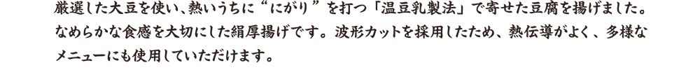 厳選した大豆を使い、熱いうちに”にがり”を打つ「温豆乳製法」で寄せた豆腐を揚げました。なめらかな食感を大切にした絹厚揚げです。波形カットを採用したため、熱伝導がよく、多様なメニューにも使用していただけます。