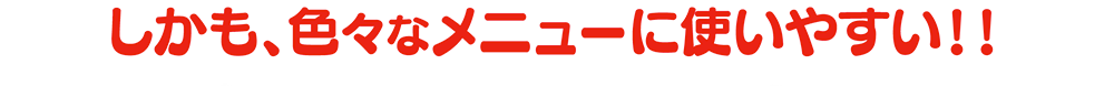しかも、色々なメニューに使いやすい！