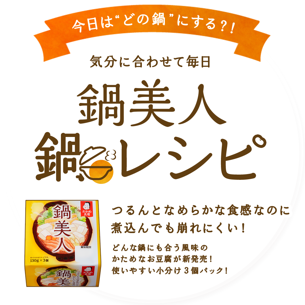 今日は“どの鍋”にする？！気分に合わせて毎日鍋レシピ　つるんとなめらかな食感なのに煮込んでも崩れにくい！　どんな鍋にも合う風味のかためなお豆腐が新発売！使いやすい小分け３個パック！