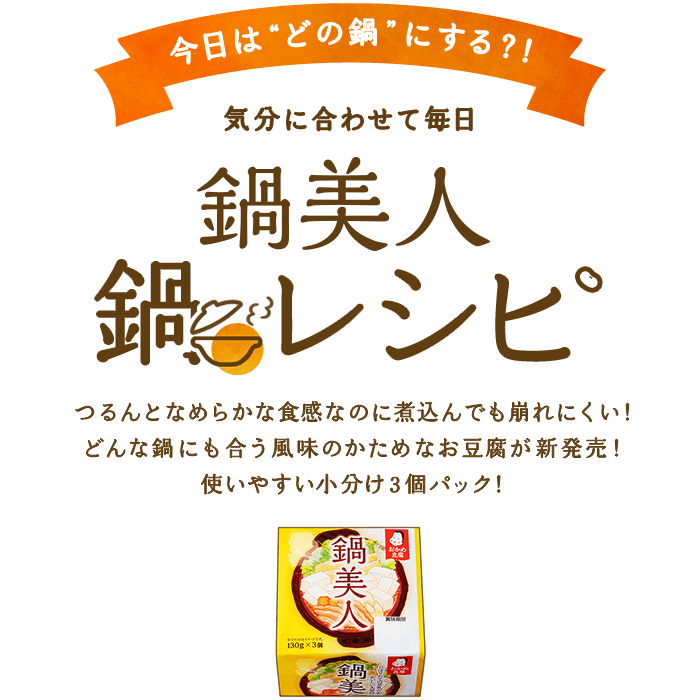 今日は“どの鍋”にする？！気分に合わせて毎日鍋レシピ　つるんとなめらかな食感なのに煮込んでも崩れにくい！　どんな鍋にも合う風味のかためなお豆腐が新発売！使いやすい小分け３個パック！