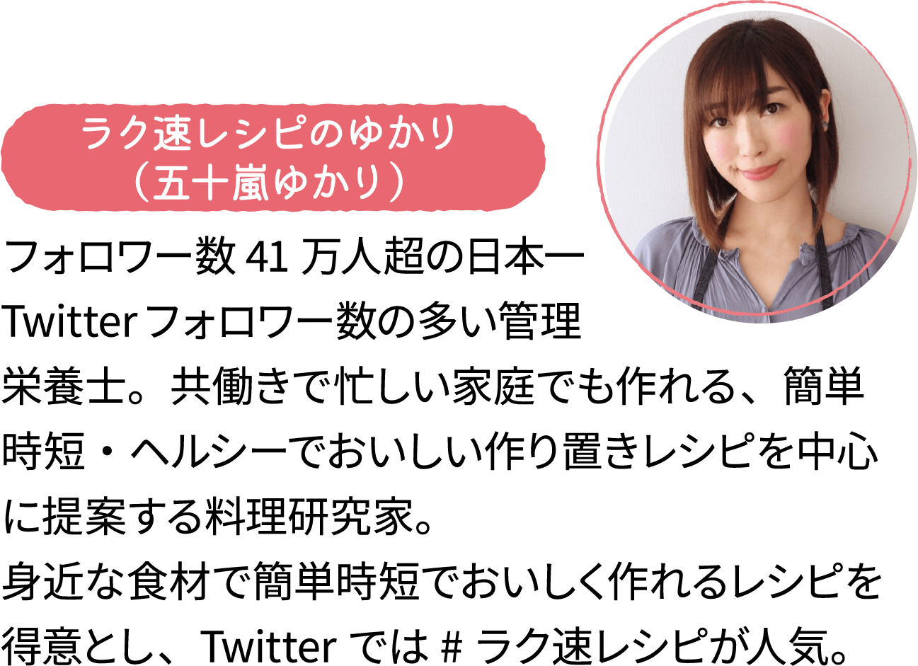 ラク速レシピのゆかり（五十嵐ゆかり）フォロワー数41万人超の日本一Twitterフォロワー数の多い管理栄養士。共働きで忙しい家庭でも作れる、簡単時短・ヘルシーでおいしい作り置きレシピを中心に提案する料理研究家。身近な食材で簡単時短でおいしく作れるレシピを得意とし、Twitterでは#ラク速レシピが人気。