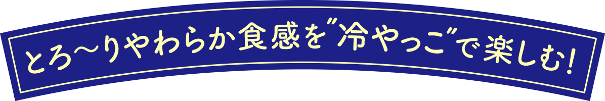 とろ〜りやわらか食感を”冷やっこ”で楽しむ！