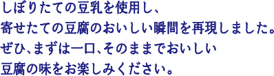 しぼりたての豆乳を使用し、寄せたての豆腐のおいしい瞬間を再現しました。ぜひ、まずは一口、そのままでおいしい豆腐の味をお楽しみください。